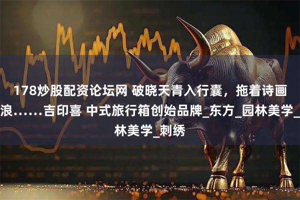 178炒股配资论坛网 破晓天青入行囊，拖着诗画去流浪……吉印喜 中式旅行箱创始品牌_东方_园林美学_刺绣