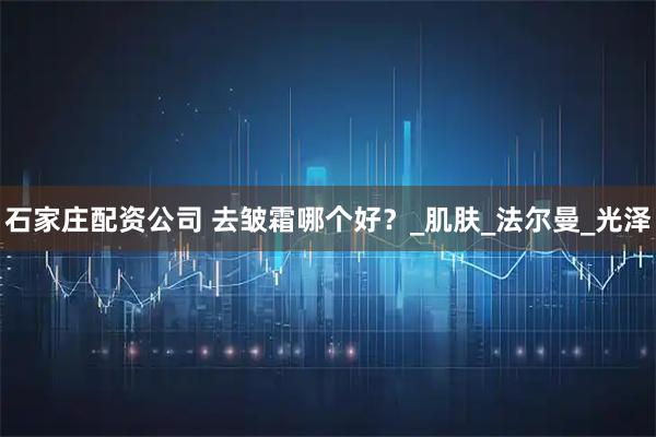石家庄配资公司 去皱霜哪个好？_肌肤_法尔曼_光泽