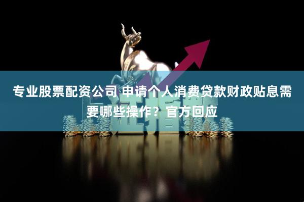 专业股票配资公司 申请个人消费贷款财政贴息需要哪些操作？官方回应