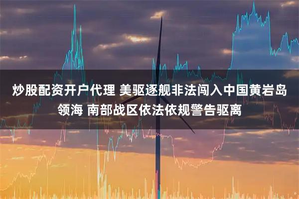 炒股配资开户代理 美驱逐舰非法闯入中国黄岩岛领海 南部战区依法依规警告驱离