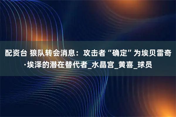 配资台 狼队转会消息：攻击者“确定”为埃贝雷奇·埃泽的潜在替代者_水晶宫_黄喜_球员