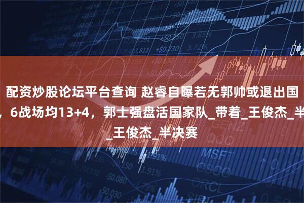 配资炒股论坛平台查询 赵睿自曝若无郭帅或退出国家队，6战场均13+4，郭士强盘活国家队_带着_王俊杰_半决赛