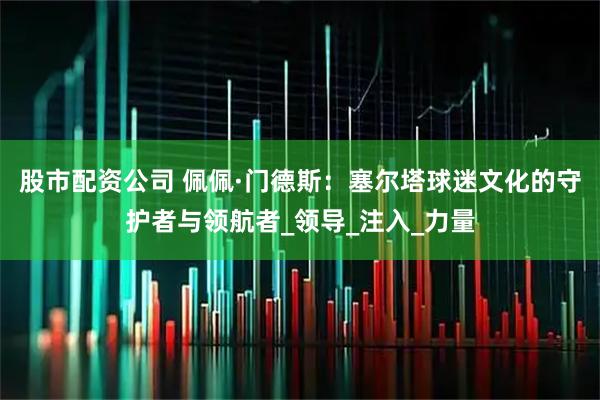 股市配资公司 佩佩·门德斯：塞尔塔球迷文化的守护者与领航者_领导_注入_力量