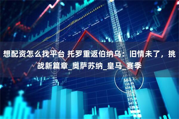 想配资怎么找平台 托罗重返伯纳乌：旧情未了，挑战新篇章_奥萨苏纳_皇马_赛季