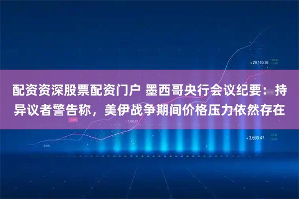 配资资深股票配资门户 墨西哥央行会议纪要：持异议者警告称，美伊战争期间价格压力依然存在